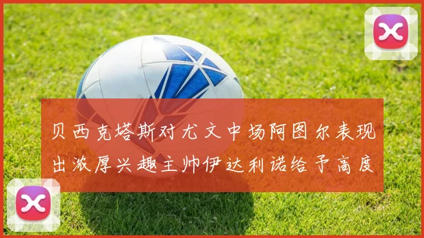 贝西克塔斯对尤文中场阿图尔表现出浓厚兴趣主帅伊达利诺给予高度评价