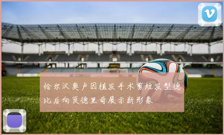 恰尔汉奥卢因植发手术剪短发型德比后向莫德里奇展示新形象