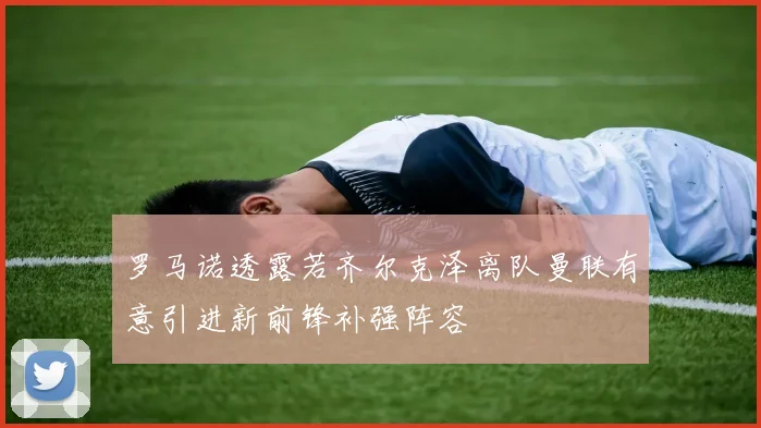 罗马诺透露若齐尔克泽离队曼联有意引进新前锋补强阵容